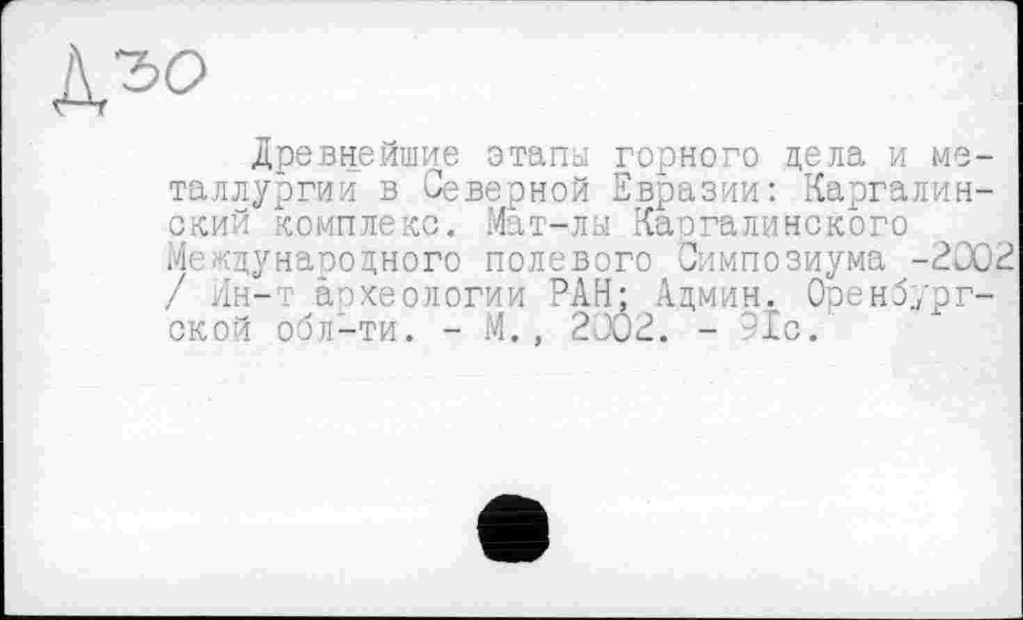 ﻿Д.'50
Древнейшие этапы горного цела и металлургии в Северной Евразии: Каргалин-ский комплекс. Мат-лы Каргалинского Международного полевого Симпозиума -2002 / Ин-т археологии РАН; Админ. Оренбургской обл-ти. - М., 2002. - -1с.